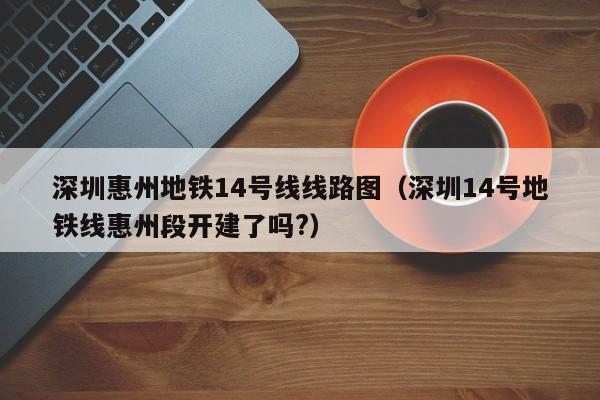 深圳惠州地铁14号线线路图（深圳14号地铁线惠州段开建了吗?）