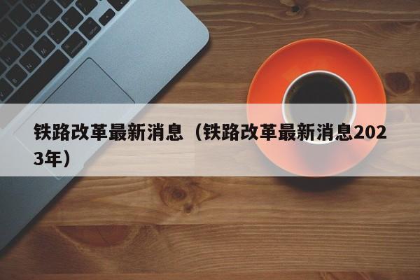 铁路改革最新消息（铁路改革最新消息2023年）  第1张