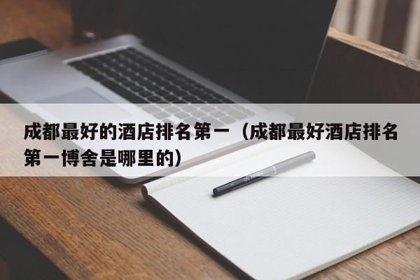 成都最好的酒店排名第一（成都最好酒店排名第一博舍是哪里的）  第1张