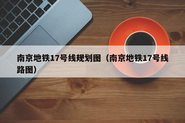 南京地铁17号线规划图（南京地铁17号线路图）