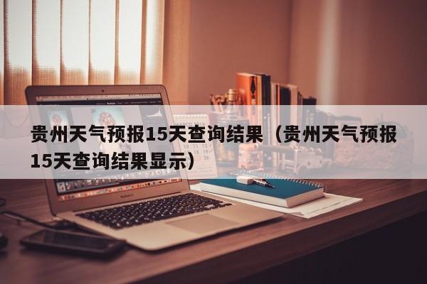 贵州天气预报15天查询结果（贵州天气预报15天查询结果显示）
