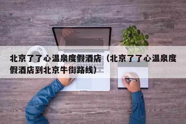 北京了了心温泉度假酒店（北京了了心温泉度假酒店到北京牛街路线）
