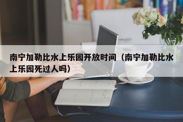 南宁加勒比水上乐园开放时间（南宁加勒比水上乐园死过人吗）