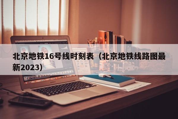 北京地铁16号线时刻表（北京地铁线路图最新2023）