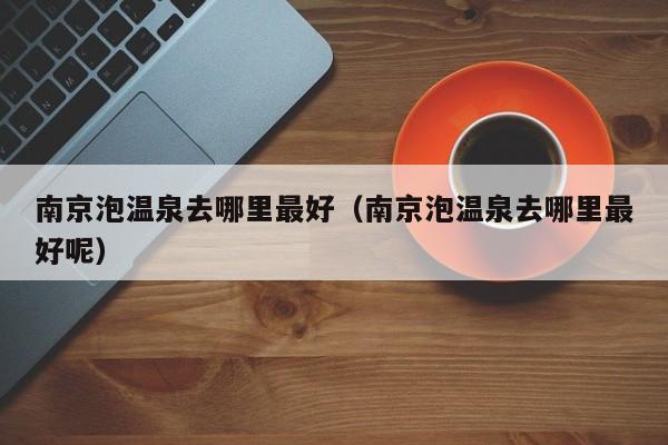 南京泡温泉去哪里最好（南京泡温泉去哪里最好呢）