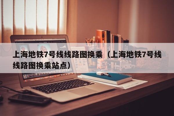 上海地铁7号线线路图换乘（上海地铁7号线线路图换乘站点）  第1张