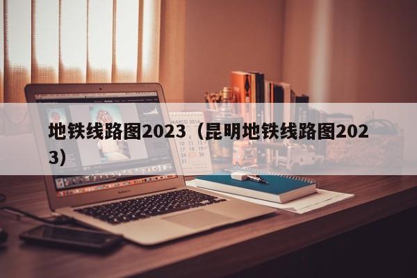 地铁线路图2023（昆明地铁线路图2023）  第1张