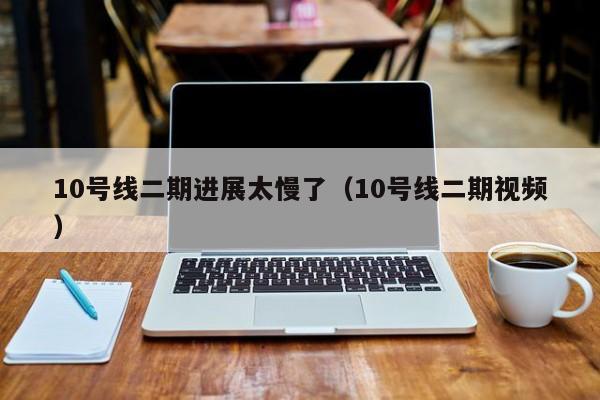 10号线二期进展太慢了（10号线二期视频）  第1张