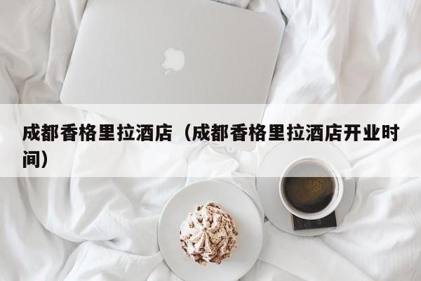 成都香格里拉酒店（成都香格里拉酒店开业时间）