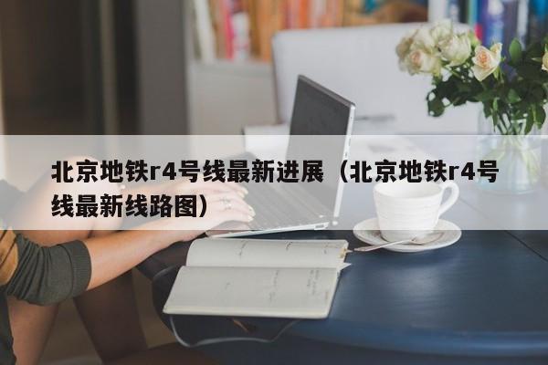 北京地铁r4号线最新进展（北京地铁r4号线最新线路图）