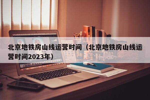 北京地铁房山线运营时间（北京地铁房山线运营时间2023年）