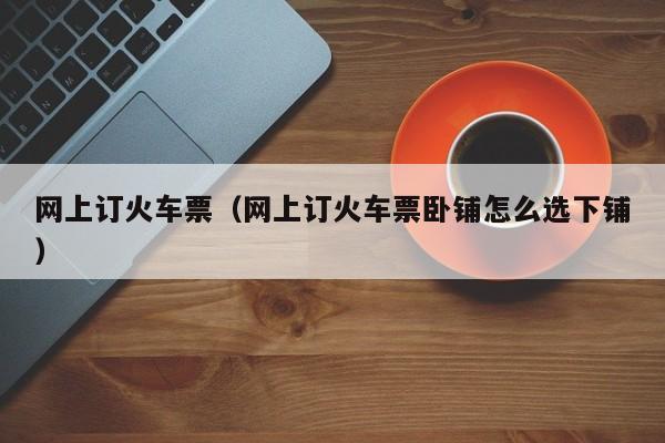 网上订火车票（网上订火车票卧铺怎么选下铺）