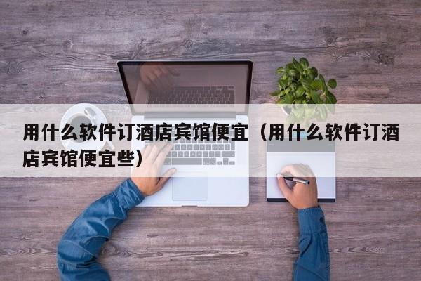 用什么软件订酒店宾馆便宜（用什么软件订酒店宾馆便宜些）