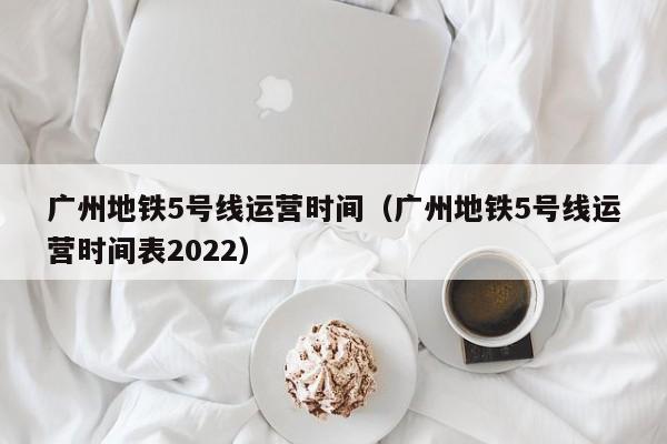 广州地铁5号线运营时间（广州地铁5号线运营时间表2022）