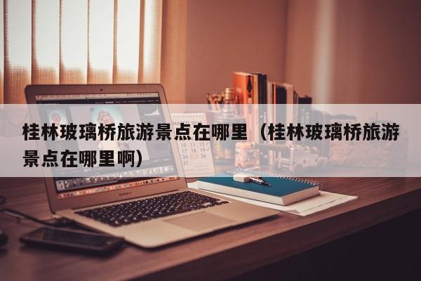 桂林玻璃桥旅游景点在哪里（桂林玻璃桥旅游景点在哪里啊）