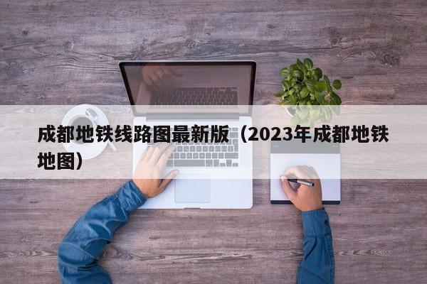 成都地铁线路图最新版（2023年成都地铁地图）