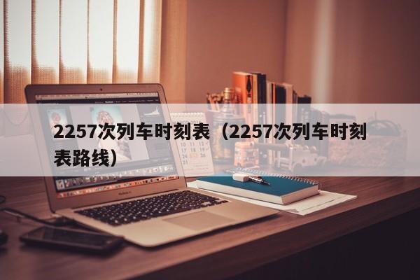 2257次列车时刻表（2257次列车时刻表路线）  第1张