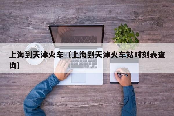 上海到天津火车（上海到天津火车站时刻表查询）