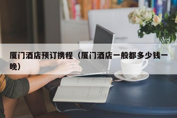 厦门酒店预订携程（厦门酒店一般都多少钱一晚）