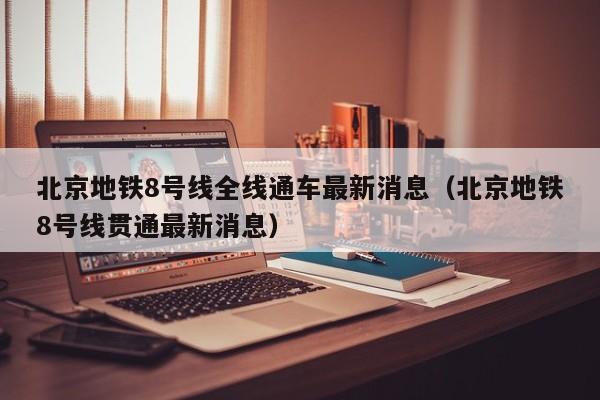 北京地铁8号线全线通车最新消息（北京地铁8号线贯通最新消息）