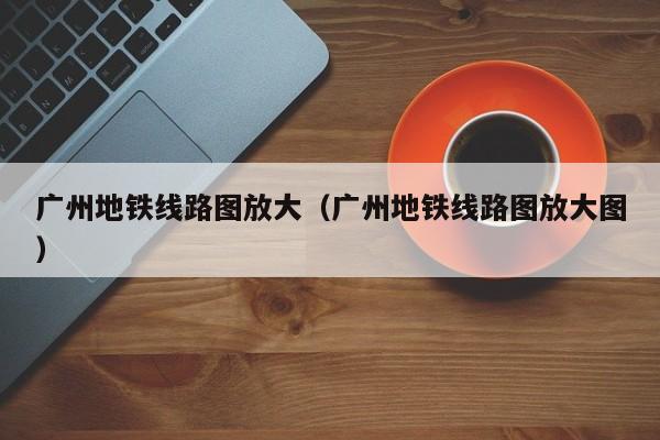 广州地铁线路图放大（广州地铁线路图放大图）