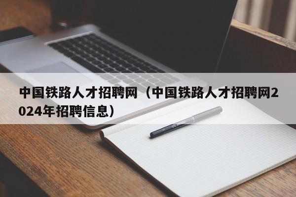 中国铁路人才招聘网（中国铁路人才招聘网2024年招聘信息）