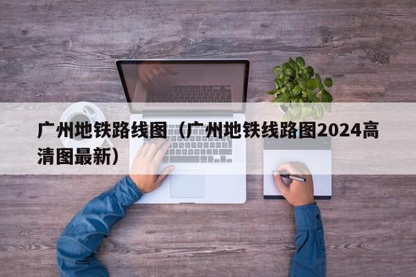 广州地铁路线图（广州地铁线路图2024高清图最新）