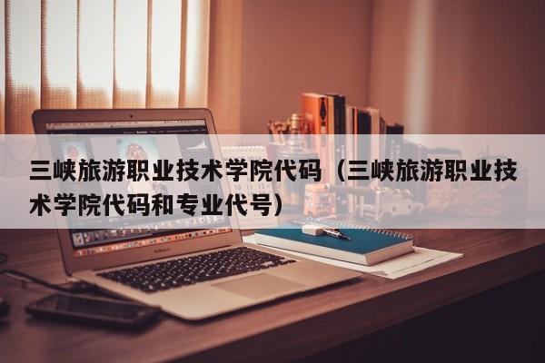 三峡旅游职业技术学院代码（三峡旅游职业技术学院代码和专业代号）