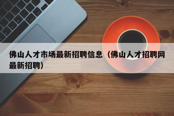 佛山人才市场最新招聘信息（佛山人才招聘网最新招聘）  第1张