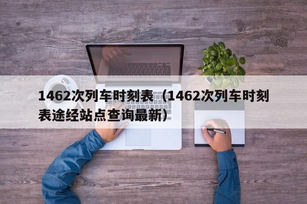 1462次列车时刻表（1462次列车时刻表途经站点查询最新）