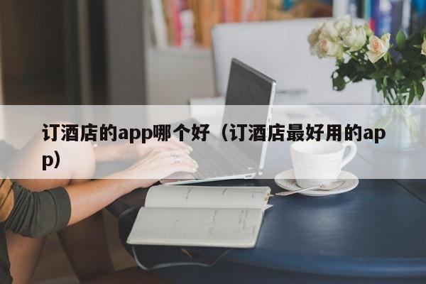 订酒店的app哪个好（订酒店最好用的app）