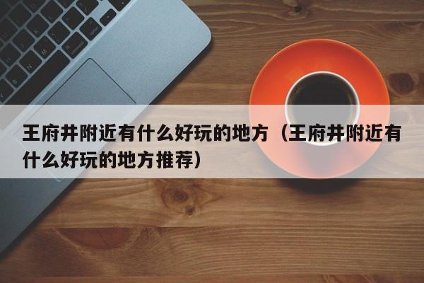 王府井附近有什么好玩的地方（王府井附近有什么好玩的地方推荐）