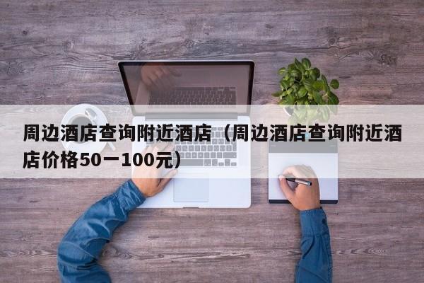 周边酒店查询附近酒店（周边酒店查询附近酒店价格50一100元）
