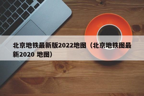 北京地铁最新版2022地图（北京地铁图最新2020 地图）