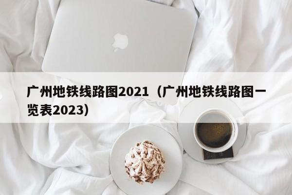 广州地铁线路图2021（广州地铁线路图一览表2023）