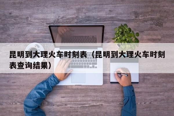 昆明到大理火车时刻表（昆明到大理火车时刻表查询结果）
