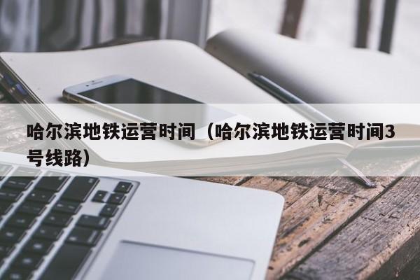 哈尔滨地铁运营时间（哈尔滨地铁运营时间3号线路）