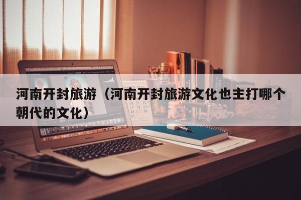 河南开封旅游（河南开封旅游文化也主打哪个朝代的文化）