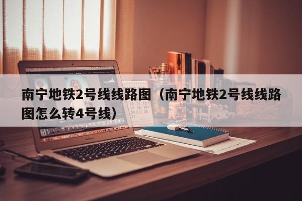 南宁地铁2号线线路图（南宁地铁2号线线路图怎么转4号线）  第1张