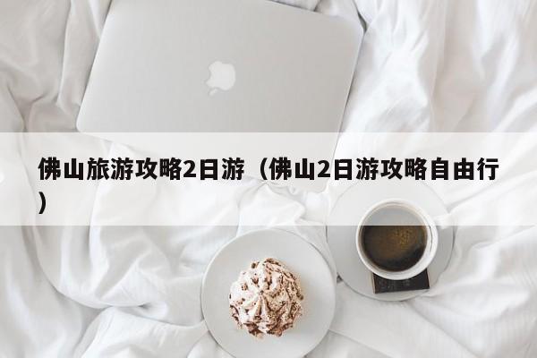 佛山旅游攻略2日游（佛山2日游攻略自由行）  第1张