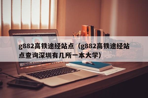 g882高铁途经站点（g882高铁途经站点查询深圳有几所一本大学）