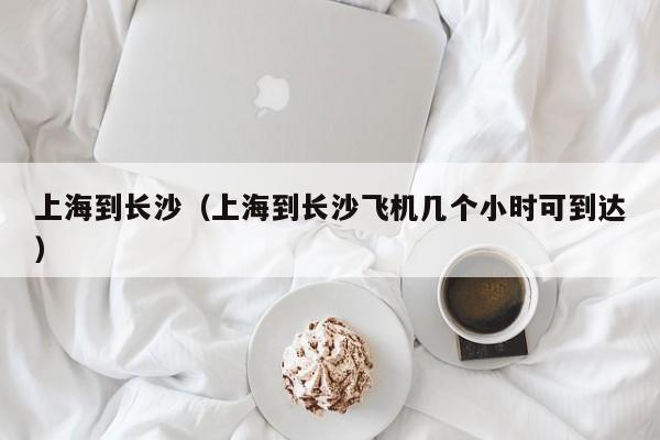 上海到长沙（上海到长沙飞机几个小时可到达）