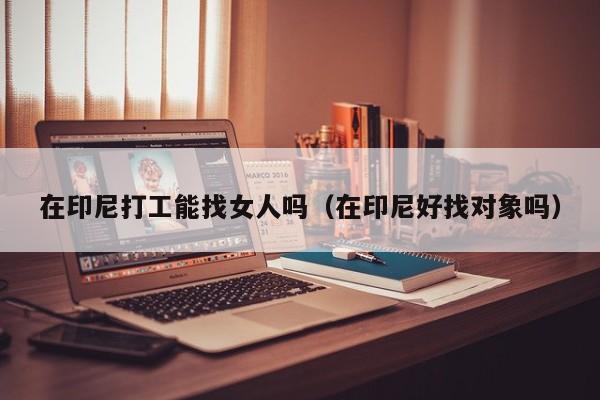 在印尼打工能找女人吗（在印尼好找对象吗）