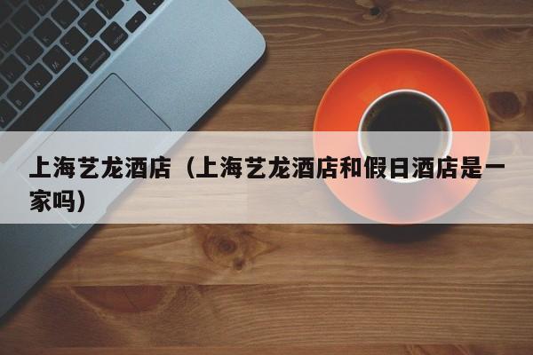 上海艺龙酒店（上海艺龙酒店和假日酒店是一家吗）
