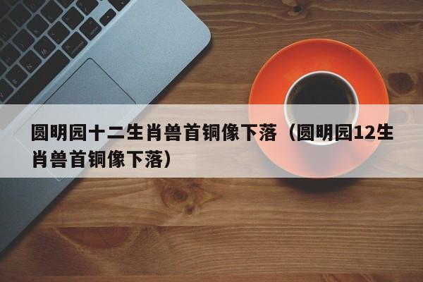 圆明园十二生肖兽首铜像下落（圆明园12生肖兽首铜像下落）