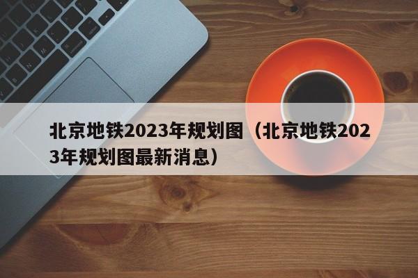 北京地铁2023年规划图（北京地铁2023年规划图最新消息）