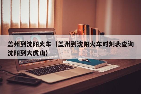 盖州到沈阳火车（盖州到沈阳火车时刻表查询沈阳到大虎山）