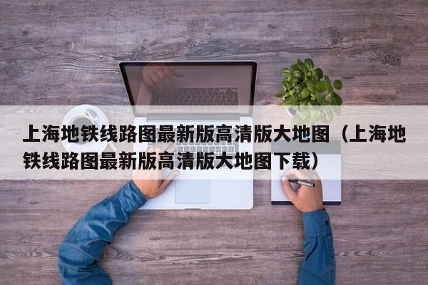上海地铁线路图最新版高清版大地图（上海地铁线路图最新版高清版大地图下载）
