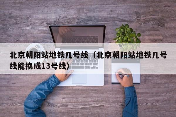 北京朝阳站地铁几号线（北京朝阳站地铁几号线能换成13号线）