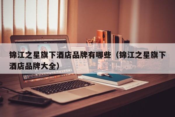 锦江之星旗下酒店品牌有哪些（锦江之星旗下酒店品牌大全）